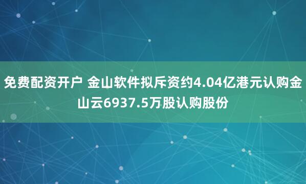 免费配资开户 金山软件拟斥资约4.04亿港元认购金山云6937.5万股认购股份