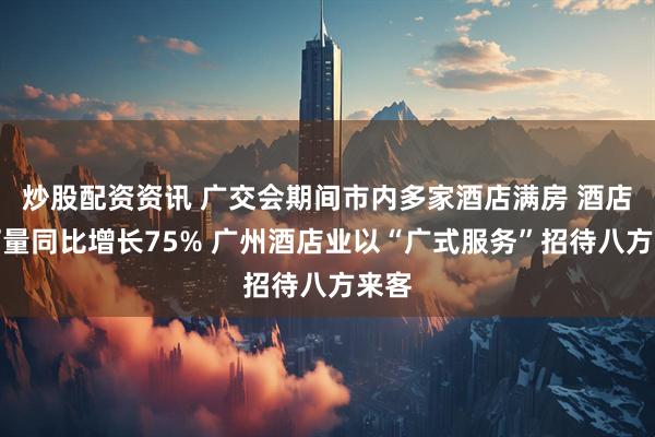 炒股配资资讯 广交会期间市内多家酒店满房 酒店预订量同比增长75% 广州酒店业以“广式服务”招待八方来客