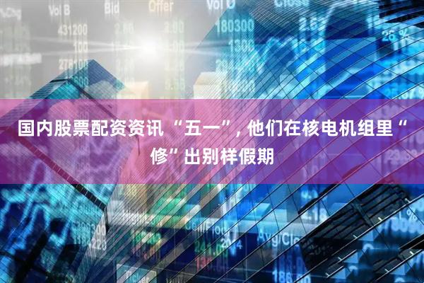 国内股票配资资讯 “五一”, 他们在核电机组里“修”出别样假期