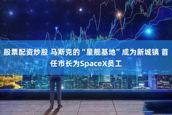 股票配资炒股 马斯克的“星舰基地”成为新城镇 首任市长为SpaceX员工