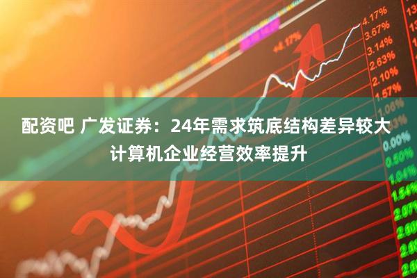 配资吧 广发证券：24年需求筑底结构差异较大 计算机企业经营效率提升